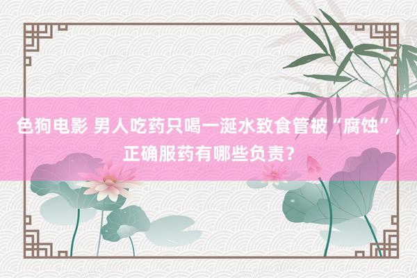   色狗电影 男人吃药只喝一涎水致食管被“腐蚀”，正确服药有哪些负责？