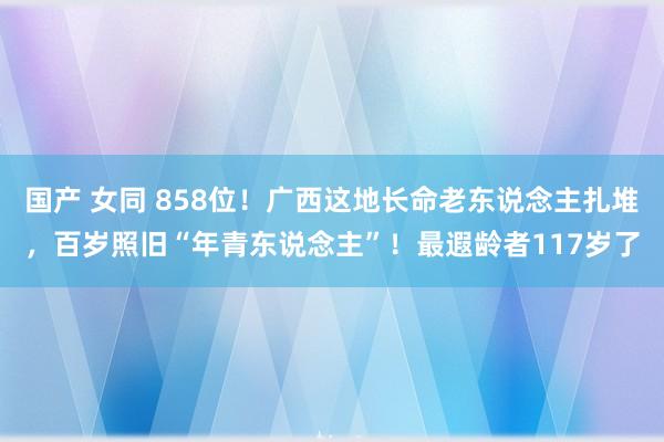   国产 女同 858位！广西这地长命老东说念主扎堆，百岁照旧“年青东说念主”！最遐龄者117岁了