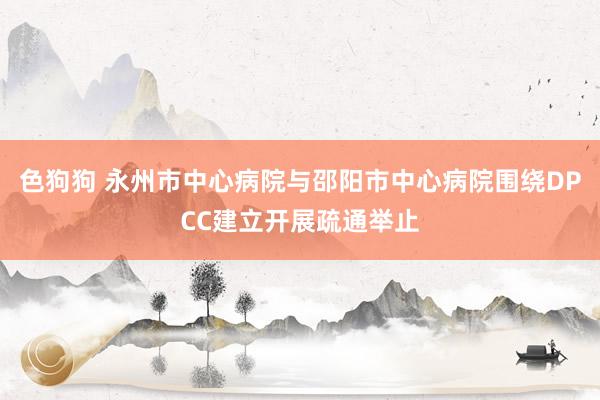 色狗狗 永州市中心病院与邵阳市中心病院围绕DPCC建立开展疏通举止