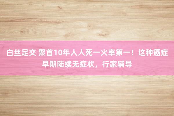   白丝足交 聚首10年人人死一火率第一！这种癌症早期陆续无症状，行家辅导