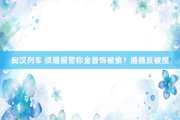  痴汉列车 须眉报警称金首饰被偷？遵循反被捏