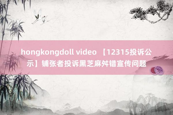   hongkongdoll video 【12315投诉公示】铺张者投诉黑芝麻舛错宣传问题