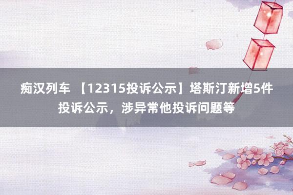   痴汉列车 【12315投诉公示】塔斯汀新增5件投诉公示，涉异常他投诉问题等