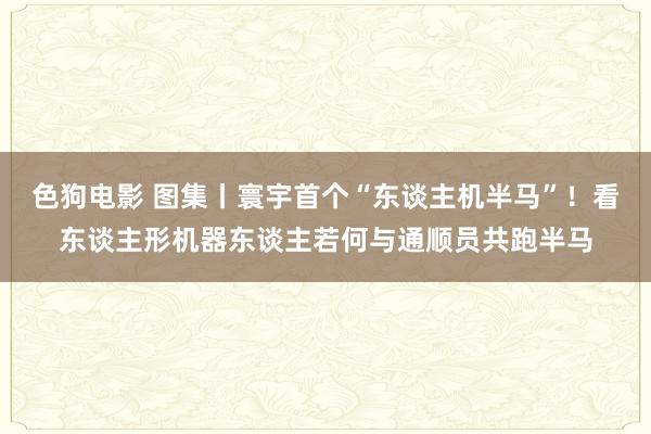   色狗电影 图集丨寰宇首个“东谈主机半马”！看东谈主形机器东谈主若何与通顺员共跑半马