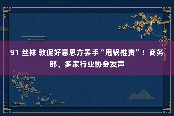   91 丝袜 敦促好意思方罢手“甩锅推责”！商务部、多家行业协会发声
