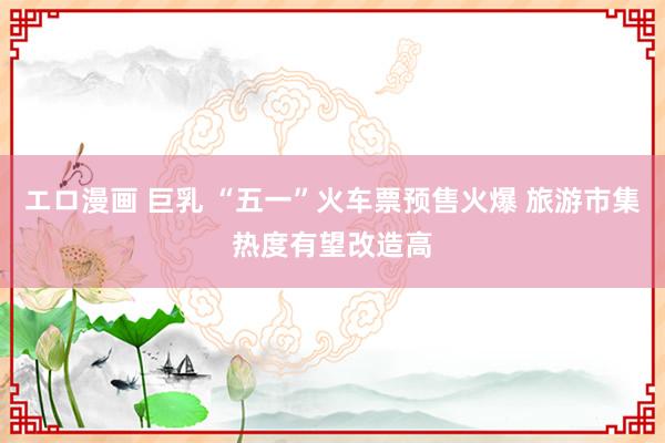   エロ漫画 巨乳 “五一”火车票预售火爆 旅游市集热度有望改造高