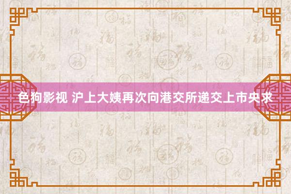   色狗影视 沪上大姨再次向港交所递交上市央求