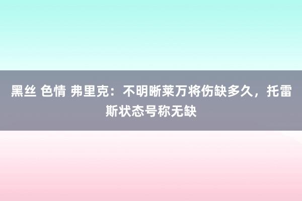   黑丝 色情 弗里克：不明晰莱万将伤缺多久，托雷斯状态号称无缺