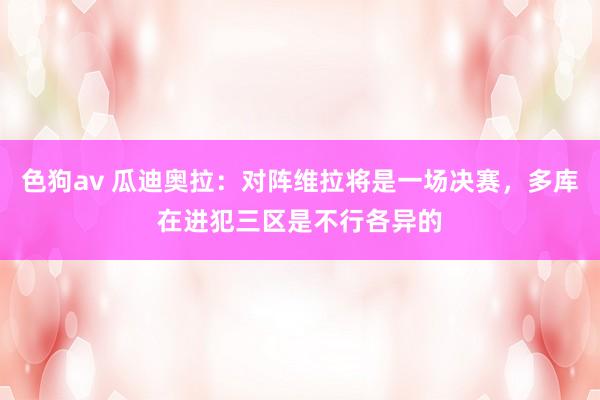   色狗av 瓜迪奥拉：对阵维拉将是一场决赛，多库在进犯三区是不行各异的