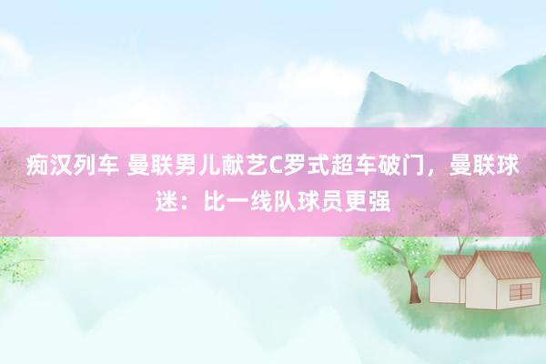   痴汉列车 曼联男儿献艺C罗式超车破门，曼联球迷：比一线队球员更强