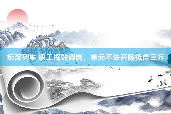   痴汉列车 职工捣毁调岗，单元不法开除抵偿三万