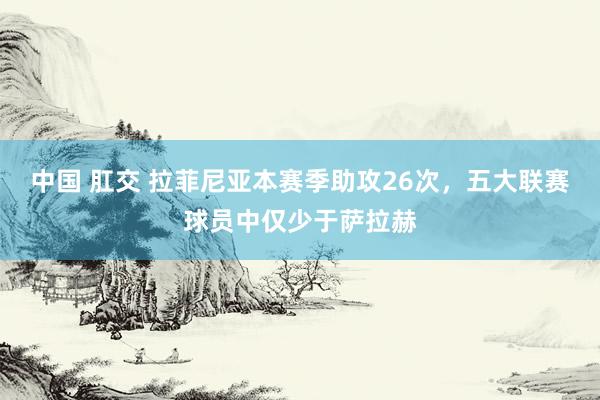 中国 肛交 拉菲尼亚本赛季助攻26次，五大联赛球员中仅少于萨拉赫