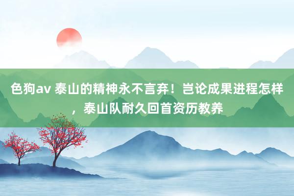 色狗av 泰山的精神永不言弃！岂论成果进程怎样，泰山队耐久回首资历教养