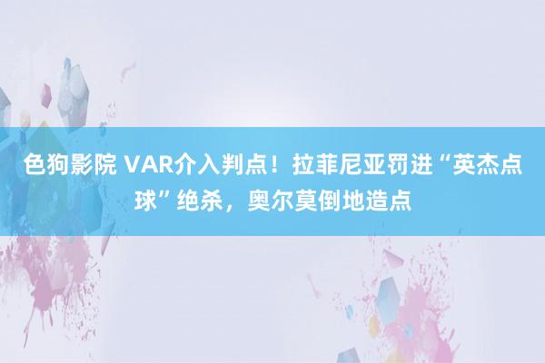   色狗影院 VAR介入判点！拉菲尼亚罚进“英杰点球”绝杀，奥尔莫倒地造点