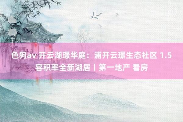 色狗av 开云湖璟华庭:浦开云璟生态社区 1.5容积率全新湖居丨第一地产 看房