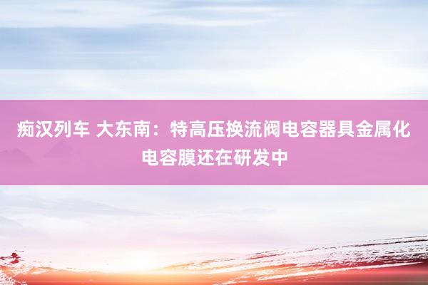 痴汉列车 大东南：特高压换流阀电容器具金属化电容膜还在研发中