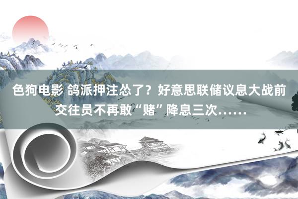 色狗电影 鸽派押注怂了？好意思联储议息大战前 交往员不再敢“赌”降息三次……