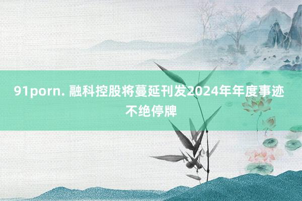 91porn. 融科控股将蔓延刊发2024年年度事迹 不绝停牌