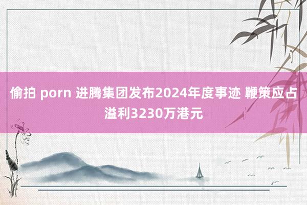 偷拍 porn 进腾集团发布2024年度事迹 鞭策应占溢利3230万港元