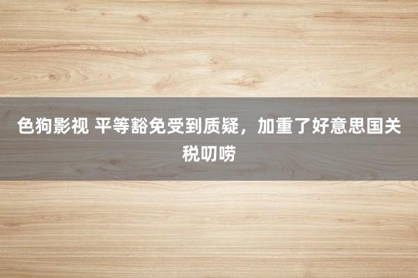   色狗影视 平等豁免受到质疑，加重了好意思国关税叨唠