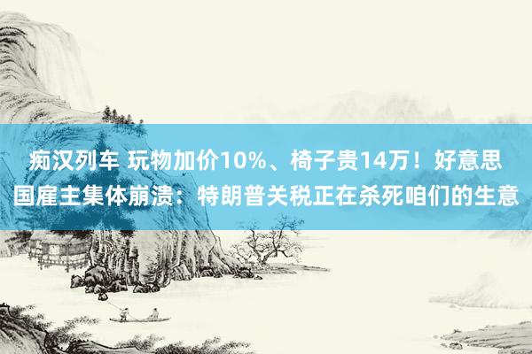   痴汉列车 玩物加价10%、椅子贵14万！好意思国雇主集体崩溃：特朗普关税正在杀死咱们的生意