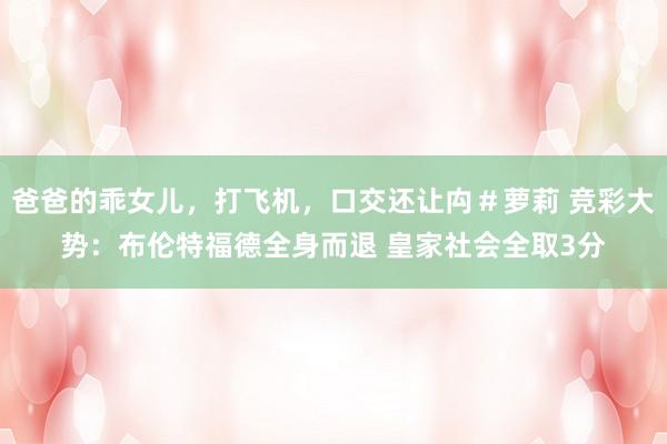 爸爸的乖女儿，打飞机，口交还让禸＃萝莉 竞彩大势：布伦特福德全身而退 皇家社会全取3分