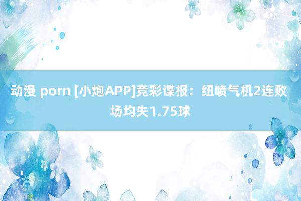 动漫 porn [小炮APP]竞彩谍报：纽喷气机2连败 场均失1.75球