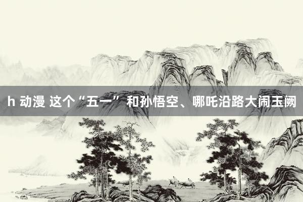   h 动漫 这个“五一” 和孙悟空、哪吒沿路大闹玉阙