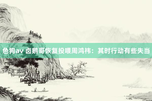   色狗av 卤鹅哥恢复投喂周鸿祎：其时行动有些失当