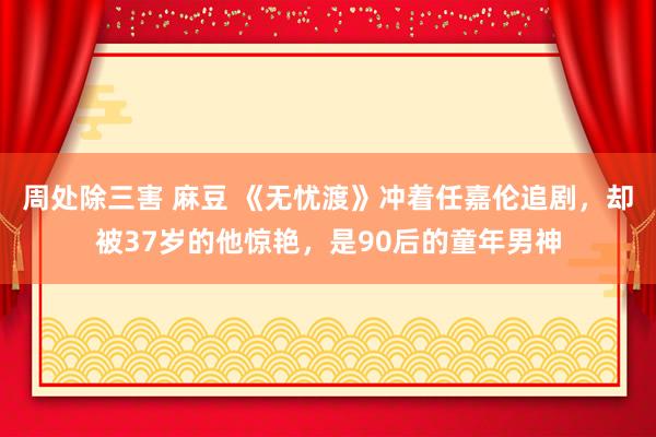   周处除三害 麻豆 《无忧渡》冲着任嘉伦追剧，却被37岁的他惊艳，是90后的童年男神