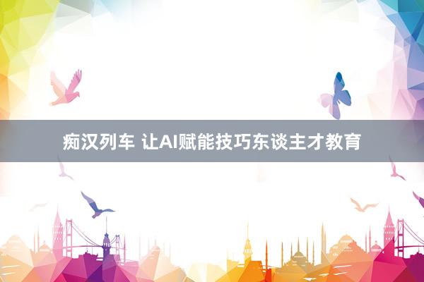 痴汉列车 让AI赋能技巧东谈主才教育