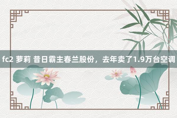 fc2 萝莉 昔日霸主春兰股份，去年卖了1.9万台空调