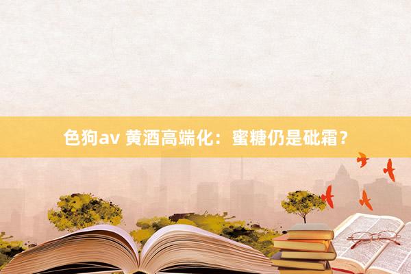 色狗av 黄酒高端化：蜜糖仍是砒霜？