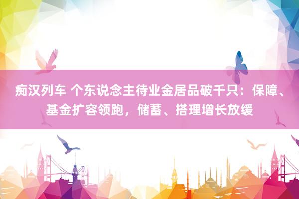   痴汉列车 个东说念主待业金居品破千只：保障、基金扩容领跑，储蓄、搭理增长放缓