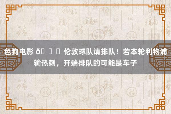 色狗电影 😂伦敦球队请排队！若本轮利物浦输热刺，开端排队的可能是车子