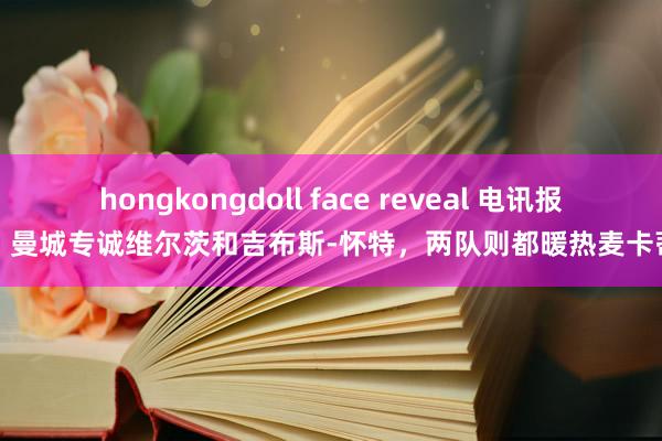   hongkongdoll face reveal 电讯报：曼城专诚维尔茨和吉布斯-怀特，两队则都暖热麦卡蒂