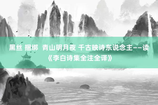 黑丝 捆绑  青山明月夜 千古映诗东说念主——读《李白诗集全注全译》