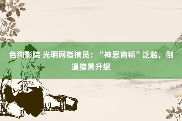   色狗影院 光明网指摘员：“神思商标”泛滥，倒逼措置升级