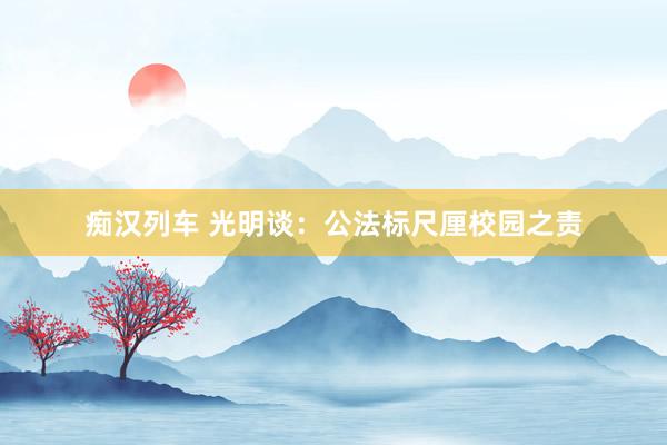 痴汉列车 光明谈：公法标尺厘校园之责