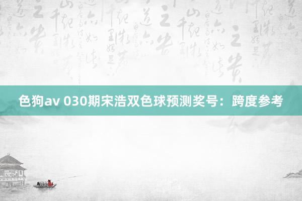 色狗av 030期宋浩双色球预测奖号：跨度参考