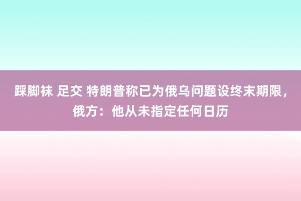   踩脚袜 足交 特朗普称已为俄乌问题设终末期限，俄方：他从未指定任何日历