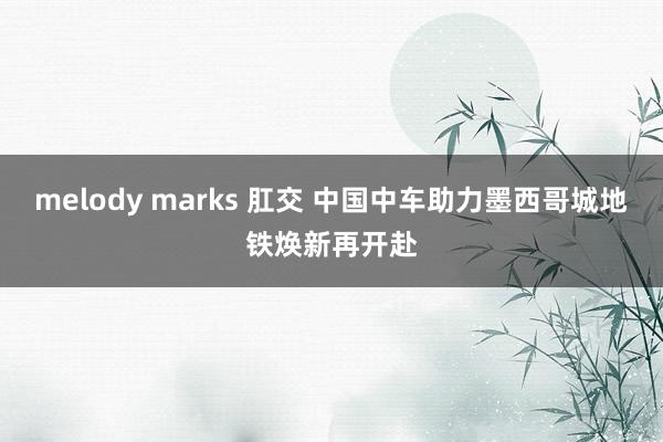 melody marks 肛交 中国中车助力墨西哥城地铁焕新再开赴