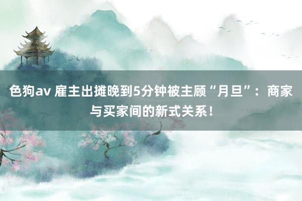 色狗av 雇主出摊晚到5分钟被主顾“月旦”：商家与买家间的新