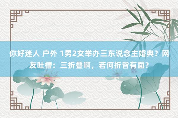   你好迷人 户外 1男2女举办三东说念主婚典？网友吐槽：三折叠啊，若何折皆有面？