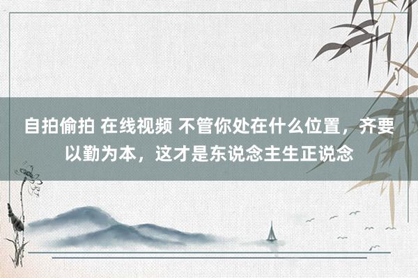   自拍偷拍 在线视频 不管你处在什么位置，齐要以勤为本，这才是东说念主生正说念