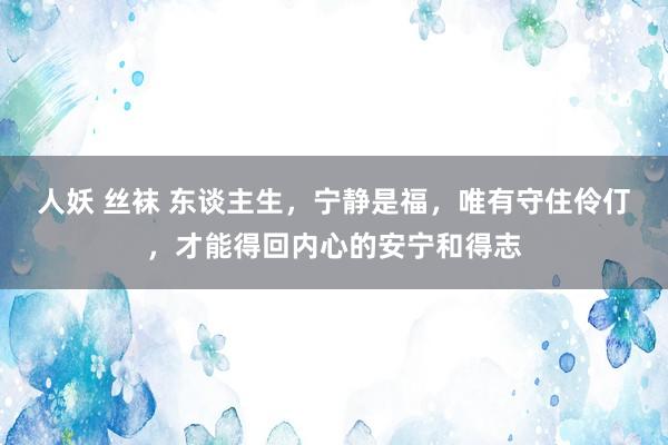 人妖 丝袜 东谈主生，宁静是福，唯有守住伶仃，才能得回内心的
