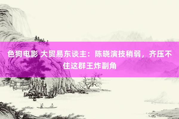   色狗电影 大贸易东谈主：陈晓演技稍弱，齐压不住这群王炸副角