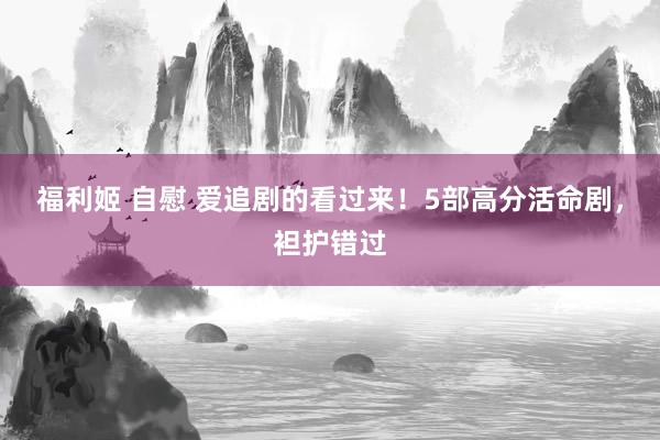   福利姬 自慰 爱追剧的看过来！5部高分活命剧，袒护错过