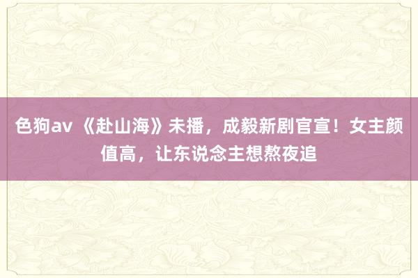   色狗av 《赴山海》未播，成毅新剧官宣！女主颜值高，让东说念主想熬夜追