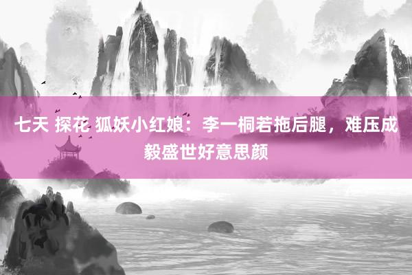  七天 探花 狐妖小红娘：李一桐若拖后腿，难压成毅盛世好意思颜
